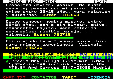 712.12. CHICO BUSCA CHICO 12 17. Francisco Javier, pasivo. Me gusta deporte, pasear con mi perro. Busco chico entre 20-25 años, para relación y cuidarnos. Buzón: 702643. Deseo conocer hombre maduro, entre 55-80 años, con o sin bigote, calvo, regordete, bajito, para relación esporádica, posible pareja. . Valencia. Buzón: 702785. Chico viudo hace 3 años, busca chico para primera experiencia. Valencia. Buzón: 705744. CONTESTAR HABLAR DIRECTO. 806 404 686♪. PONER ANUNCIO ATT CLIENTE. 902 884 525. ♪. Precio Max:R.Fija 1,21e min.R.Mov.: 1,57e min.IVA incluido.Mayores 18a. ATS.SA.Apd.Correos 3147-28080 Madrid.