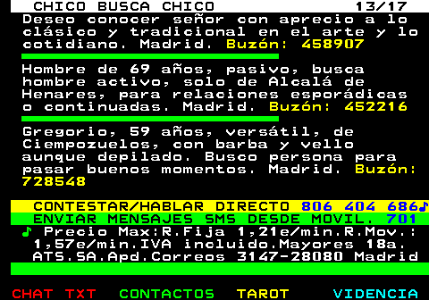 712.13. CHICO BUSCA CHICO 13 17. Deseo conocer señor con aprecio a lo clásico y tradicional en el arte y lo cotidiano. Madrid. Buzón: 458907. Hombre de 69 años, pasivo, busca hombre activo, solo de Alcalá de Henares, para relaciones esporádicas o continuadas. Madrid. Buzón: 452216. Gregorio, 59 años, versátil, de Ciempozuelos, con barba y vello aunque depilado. Busco persona para pasar buenos momentos. Madrid. Buzón: 728548. CONTESTAR HABLAR DIRECTO. 806 404 686♪. ENVIAR MENSAJES SMS DESDE MOVIL. 701. ♪. Precio Max:R.Fija 1,21e min.R.Mov.: 1,57e min.IVA incluido.Mayores 18a. ATS.SA.Apd.Correos 3147-28080 Madrid.
