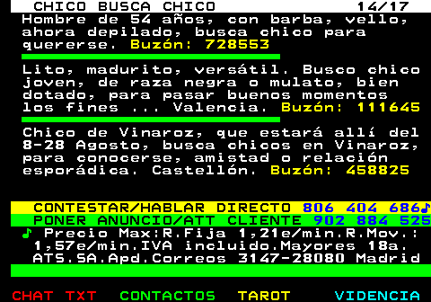 712.14. CHICO BUSCA CHICO 14 17. Hombre de 54 años, con barba, vello, ahora depilado, busca chico para quererse. Buzón: 728553. Lito, madurito, versátil. Busco chico joven, de raza negra o mulato, bien dotado, para pasar buenos momentos los fines . Valencia. Buzón: 111645. Chico de Vinaroz, que estará allí del 8-28 Agosto, busca chicos en Vinaroz, para conocerse, amistad o relación esporádica. Castellón. Buzón: 458825. CONTESTAR HABLAR DIRECTO. 806 404 686♪. PONER ANUNCIO ATT CLIENTE. 902 884 525. ♪. Precio Max:R.Fija 1,21e min.R.Mov.: 1,57e min.IVA incluido.Mayores 18a. ATS.SA.Apd.Correos 3147-28080 Madrid.