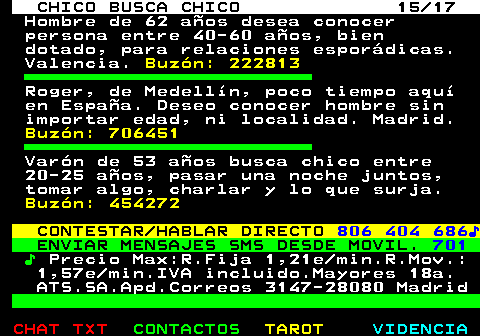 712.15. CHICO BUSCA CHICO 15 17. Hombre de 62 años desea conocer persona entre 40-60 años, bien dotado, para relaciones esporádicas. Valencia. Buzón: 222813. Roger, de Medellín, poco tiempo aquí en España. Deseo conocer hombre sin importar edad, ni localidad. Madrid. Buzón: 706451. Varón de 53 años busca chico entre 20-25 años, pasar una noche juntos, tomar algo, charlar y lo que surja. Buzón: 454272. CONTESTAR HABLAR DIRECTO. 806 404 686♪. ENVIAR MENSAJES SMS DESDE MOVIL. 701. ♪. Precio Max:R.Fija 1,21e min.R.Mov.: 1,57e min.IVA incluido.Mayores 18a. ATS.SA.Apd.Correos 3147-28080 Madrid.