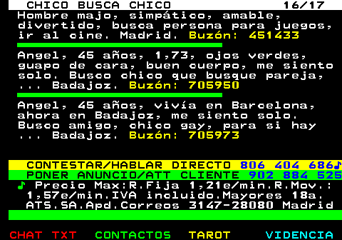 712.16. CHICO BUSCA CHICO 16 17. Hombre majo, simpático, amable, divertido, busca persona para juegos, ir al cine. Madrid. Buzón: 451433. Angel, 45 años, 1,73, ojos verdes, guapo de cara, buen cuerpo, me siento solo. Busco chico que busque pareja, . Badajoz. Buzón: 705950. Angel, 45 años, vivía en Barcelona, ahora en Badajoz, me siento solo. Busco amigo, chico gay, para si hay . Badajoz. Buzón: 705973. CONTESTAR HABLAR DIRECTO. 806 404 686♪. PONER ANUNCIO ATT CLIENTE. 902 884 525. ♪. Precio Max:R.Fija 1,21e min.R.Mov.: 1,57e min.IVA incluido.Mayores 18a. ATS.SA.Apd.Correos 3147-28080 Madrid.