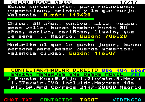 712.17. CHICO BUSCA CHICO 17 17. Busco persona afín, para relaciones esporádicas, amistad y lo que surja. Valencia. Buzón: 119420. Chico, 40 años, pasivo, alto, guapo, poco vello, busca hombre hasta 80 años, activo, cariñoso, limpio, que le sepa . Madrid. Buzón: 706528. Madurito al que le gusta jugar, busca persona para pasar buenos momentos. Valencia ciudad. Buzón: 116507. CONTESTAR HABLAR DIRECTO. 806 404 686♪. ENVIAR MENSAJES SMS DESDE MOVIL. 701. ♪. Precio Max:R.Fija 1,21e min.R.Mov.: 1,57e min.IVA incluido.Mayores 18a. ATS.SA.Apd.Correos 3147-28080 Madrid.