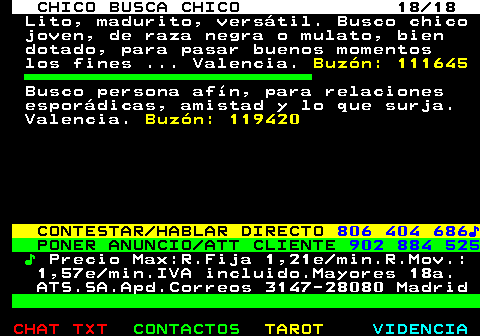 712.18. CHICO BUSCA CHICO 18 18. Lito, madurito, versátil. Busco chico joven, de raza negra o mulato, bien dotado, para pasar buenos momentos los fines . Valencia. Buzón: 111645. Busco persona afín, para relaciones esporádicas, amistad y lo que surja. Valencia. Buzón: 119420. CONTESTAR HABLAR DIRECTO. 806 404 686♪. PONER ANUNCIO ATT CLIENTE. 902 884 525. ♪. Precio Max:R.Fija 1,21e min.R.Mov.: 1,57e min.IVA incluido.Mayores 18a. ATS.SA.Apd.Correos 3147-28080 Madrid.