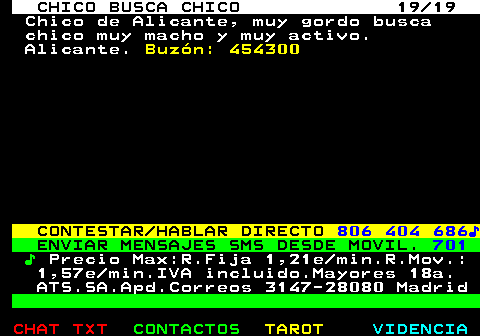 712.19. CHICO BUSCA CHICO 19 19. Chico de Alicante, muy gordo busca chico muy macho y muy activo. Alicante. Buzón: 454300. CONTESTAR HABLAR DIRECTO. 806 404 686♪. ENVIAR MENSAJES SMS DESDE MOVIL. 701. ♪. Precio Max:R.Fija 1,21e min.R.Mov.: 1,57e min.IVA incluido.Mayores 18a. ATS.SA.Apd.Correos 3147-28080 Madrid.