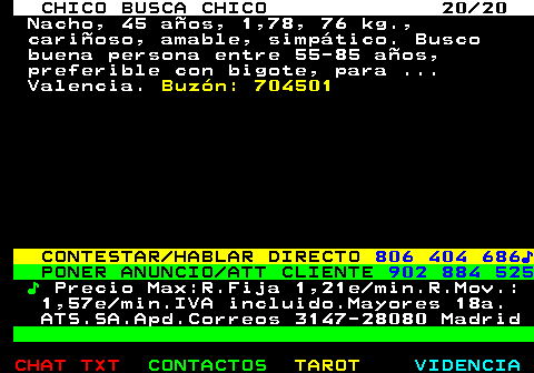 712.20. CHICO BUSCA CHICO 20 20. Nacho, 45 años, 1,78, 76 kg., cariñoso, amable, simpático. Busco buena persona entre 55-85 años, preferible con bigote, para . Valencia. Buzón: 704501. CONTESTAR HABLAR DIRECTO. 806 404 686♪. PONER ANUNCIO ATT CLIENTE. 902 884 525. ♪. Precio Max:R.Fija 1,21e min.R.Mov.: 1,57e min.IVA incluido.Mayores 18a. ATS.SA.Apd.Correos 3147-28080 Madrid.