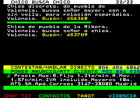 712.22. CHICO BUSCA CHICO 22 22. Chico discreto, de pueblo de Valencia, busca señor mayor, con o sin vello, para relación esporádica. Valencia. Buzón: 456368. Chico de pueblo de la Ribera, Valencia, busca señor o chico. Valencia. Buzón: 453709. CONTESTAR HABLAR DIRECTO. 806 404 686♪. PONER ANUNCIO ATT CLIENTE. 902 884 525. ♪. Precio Max:R.Fija 1,21e min.R.Mov.: 1,57e min.IVA incluido.Mayores 18a. ATS.SA.Apd.Correos 3147-28080 Madrid.