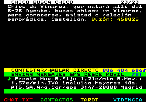 712.23. CHICO BUSCA CHICO 23 23. Chico de Vinaroz, que estará allí del 8-28 Agosto, busca chicos en Vinaroz, para conocerse, amistad o relación esporádica. Castellón. Buzón: 458825. CONTESTAR HABLAR DIRECTO. 806 404 686♪. ENVIAR MENSAJES SMS DESDE MOVIL. 701. ♪. Precio Max:R.Fija 1,21e min.R.Mov.: 1,57e min.IVA incluido.Mayores 18a. ATS.SA.Apd.Correos 3147-28080 Madrid.