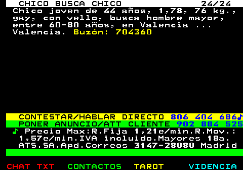 712.24. CHICO BUSCA CHICO 24 24. Chico joven de 44 años, 1,78, 76 kg., gay, con vello, busca hombre mayor, entre 60-80 años, en Valencia . Valencia. Buzón: 704360. CONTESTAR HABLAR DIRECTO. 806 404 686♪. PONER ANUNCIO ATT CLIENTE. 902 884 525. ♪. Precio Max:R.Fija 1,21e min.R.Mov.: 1,57e min.IVA incluido.Mayores 18a. ATS.SA.Apd.Correos 3147-28080 Madrid.