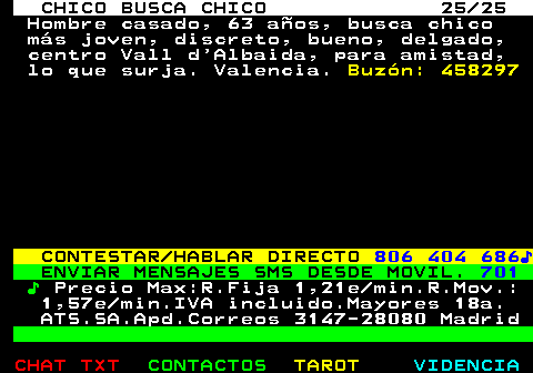 712.25. CHICO BUSCA CHICO 25 25. Hombre casado, 63 años, busca chico más joven, discreto, bueno, delgado, centro Vall d Albaida, para amistad, lo que surja. Valencia. Buzón: 458297. CONTESTAR HABLAR DIRECTO. 806 404 686♪. ENVIAR MENSAJES SMS DESDE MOVIL. 701. ♪. Precio Max:R.Fija 1,21e min.R.Mov.: 1,57e min.IVA incluido.Mayores 18a. ATS.SA.Apd.Correos 3147-28080 Madrid.