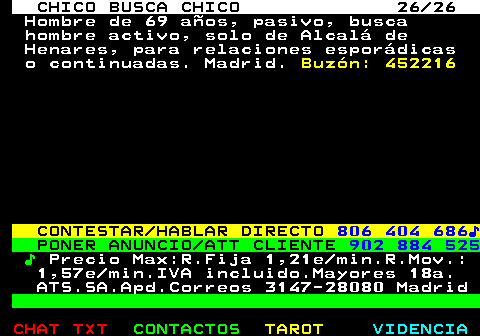 712.26. CHICO BUSCA CHICO 26 26. Hombre de 69 años, pasivo, busca hombre activo, solo de Alcalá de Henares, para relaciones esporádicas o continuadas. Madrid. Buzón: 452216. CONTESTAR HABLAR DIRECTO. 806 404 686♪. PONER ANUNCIO ATT CLIENTE. 902 884 525. ♪. Precio Max:R.Fija 1,21e min.R.Mov.: 1,57e min.IVA incluido.Mayores 18a. ATS.SA.Apd.Correos 3147-28080 Madrid.