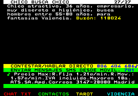 712.27. CHICO BUSCA CHICO 27 27. Chico atractivo, 36 años, empresario, muy discreto e higiénico, busca hombres entre 55-80 años, para fantasías Valencia. Buzón: 118024. CONTESTAR HABLAR DIRECTO. 806 404 686♪. ENVIAR MENSAJES SMS DESDE MOVIL. 701. ♪. Precio Max:R.Fija 1,21e min.R.Mov.: 1,57e min.IVA incluido.Mayores 18a. ATS.SA.Apd.Correos 3147-28080 Madrid.