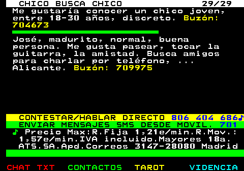712.29. CHICO BUSCA CHICO 29 29. Me gustaría conocer un chico joven, entre 18-30 años, discreto. Buzón: 704673. José, madurito, normal, buena persona. Me gusta pasear, tocar la guitarra, la amistad. Busca amigos para charlar por teléfono, . Alicante. Buzón: 709975. CONTESTAR HABLAR DIRECTO. 806 404 686♪. ENVIAR MENSAJES SMS DESDE MOVIL. 701. ♪. Precio Max:R.Fija 1,21e min.R.Mov.: 1,57e min.IVA incluido.Mayores 18a. ATS.SA.Apd.Correos 3147-28080 Madrid.