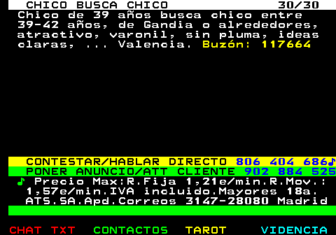 712.30. CHICO BUSCA CHICO 30 30. Chico de 39 aos busca chico entre 39-42 aos, de Gandia o alrededores, atractivo, varonil, sin pluma, ideas claras, . Valencia. Buzn: 117664. CONTESTAR HABLAR DIRECTO. 806 404 686?. PONER ANUNCIO ATT CLIENTE. 902 884 525. ?. Precio Max:R.Fija 1,21e min.R.Mov.: 1,57e min.IVA incluido.Mayores 18a. ATS.SA.Apd.Correos 3147-28080 Madrid.