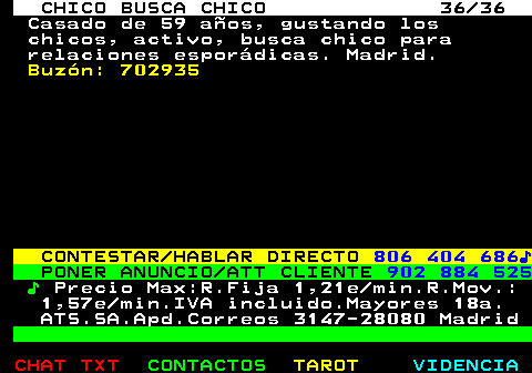 712.36. CHICO BUSCA CHICO 36 36. Casado de 59 aos, gustando los chicos, activo, busca chico para relaciones espordicas. Madrid. Buzn: 702935. CONTESTAR HABLAR DIRECTO. 806 404 686?. PONER ANUNCIO ATT CLIENTE. 902 884 525. ?. Precio Max:R.Fija 1,21e min.R.Mov.: 1,57e min.IVA incluido.Mayores 18a. ATS.SA.Apd.Correos 3147-28080 Madrid.