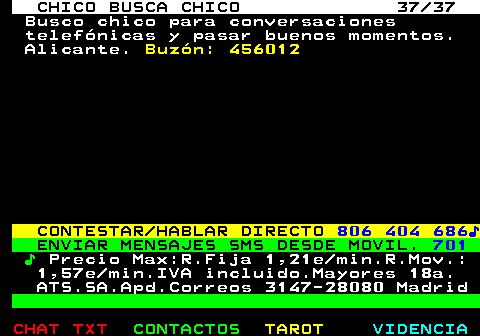 712.37. CHICO BUSCA CHICO 37 37. Busco chico para conversaciones telefnicas y pasar buenos momentos. Alicante. Buzn: 456012. CONTESTAR HABLAR DIRECTO. 806 404 686?. ENVIAR MENSAJES SMS DESDE MOVIL. 701. ?. Precio Max:R.Fija 1,21e min.R.Mov.: 1,57e min.IVA incluido.Mayores 18a. ATS.SA.Apd.Correos 3147-28080 Madrid.