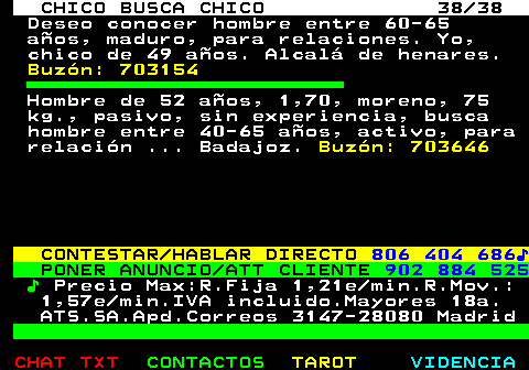 712.38. CHICO BUSCA CHICO 38 38. Deseo conocer hombre entre 60-65 aos, maduro, para relaciones. Yo, chico de 49 aos. Alcal de henares. Buzn: 703154. Hombre de 52 aos, 1,70, moreno, 75 kg., pasivo, sin experiencia, busca hombre entre 40-65 aos, activo, para relacin . Badajoz. Buzn: 703646. CONTESTAR HABLAR DIRECTO. 806 404 686?. PONER ANUNCIO ATT CLIENTE. 902 884 525. ?. Precio Max:R.Fija 1,21e min.R.Mov.: 1,57e min.IVA incluido.Mayores 18a. ATS.SA.Apd.Correos 3147-28080 Madrid.
