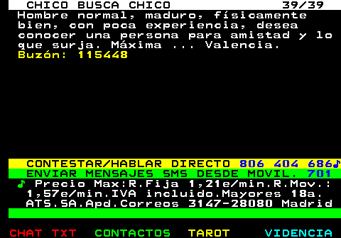 712.39. CHICO BUSCA CHICO 39 39. Hombre normal, maduro, fsicamente bien, con poca experiencia, desea conocer una persona para amistad y lo que surja. Mxima . Valencia. Buzn: 115448. CONTESTAR HABLAR DIRECTO. 806 404 686?. ENVIAR MENSAJES SMS DESDE MOVIL. 701. ?. Precio Max:R.Fija 1,21e min.R.Mov.: 1,57e min.IVA incluido.Mayores 18a. ATS.SA.Apd.Correos 3147-28080 Madrid.