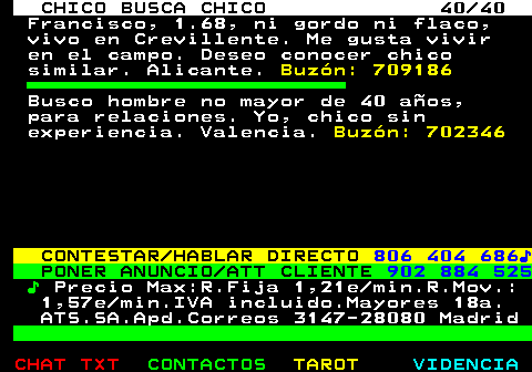712.40. CHICO BUSCA CHICO 40 40. Francisco, 1.68, ni gordo ni flaco, vivo en Crevillente. Me gusta vivir en el campo. Deseo conocer chico similar. Alicante. Buzn: 709186. Busco hombre no mayor de 40 aos, para relaciones. Yo, chico sin experiencia. Valencia. Buzn: 702346. CONTESTAR HABLAR DIRECTO. 806 404 686?. PONER ANUNCIO ATT CLIENTE. 902 884 525. ?. Precio Max:R.Fija 1,21e min.R.Mov.: 1,57e min.IVA incluido.Mayores 18a. ATS.SA.Apd.Correos 3147-28080 Madrid.