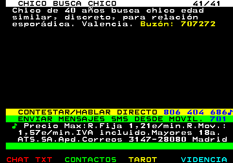 712.41. CHICO BUSCA CHICO 41 41. Chico de 40 aos busca chico edad similar, discreto, para relacin espordica. Valencia. Buzn: 707272. CONTESTAR HABLAR DIRECTO. 806 404 686?. ENVIAR MENSAJES SMS DESDE MOVIL. 701. ?. Precio Max:R.Fija 1,21e min.R.Mov.: 1,57e min.IVA incluido.Mayores 18a. ATS.SA.Apd.Correos 3147-28080 Madrid.