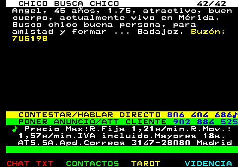 712.42. CHICO BUSCA CHICO 42 42. Angel, 45 aos, 1.75, atractivo, buen cuerpo, actualmente vivo en Mrida. Busco chico buena persona, para amistad y formar . Badajoz. Buzn: 705198. CONTESTAR HABLAR DIRECTO. 806 404 686?. PONER ANUNCIO ATT CLIENTE. 902 884 525. ?. Precio Max:R.Fija 1,21e min.R.Mov.: 1,57e min.IVA incluido.Mayores 18a. ATS.SA.Apd.Correos 3147-28080 Madrid.