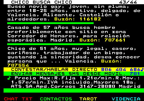 712.43. CHICO BUSCA CHICO 43 44. Busco novio gay, joven, sin pluma, entre 18-25 aos, activo, delgado, de Valencia, Alicante, Castelln o alrededores. Buzn: 116182. Casado de 57 aos busca hombre preferiblemente con sitio en zona Corredor de Henares, para relacin espordica. Madrid. Buzn: 707661. Chico de 51 aos, muy legal, casero, carioso, trabajador de un bingo, gustando la sinceridad, desea conocer persona que . Valencia. Buzn: 707554. CONTESTAR HABLAR DIRECTO. 806 404 686?. ENVIAR MENSAJES SMS DESDE MOVIL. 701. ?. Precio Max:R.Fija 1,21e min.R.Mov.: 1,57e min.IVA incluido.Mayores 18a. ATS.SA.Apd.Correos 3147-28080 Madrid.