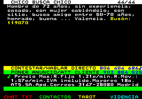 712.44. CHICO BUSCA CHICO 44 44. Hombre de 72 aos, sin experiencia, casado, con mujer sabindolo, con sitio, busca amigo entre 50-70 aos, honrado, buena . Valencia. Buzn: 119070. CONTESTAR HABLAR DIRECTO. 806 404 686?. PONER ANUNCIO ATT CLIENTE. 902 884 525. ?. Precio Max:R.Fija 1,21e min.R.Mov.: 1,57e min.IVA incluido.Mayores 18a. ATS.SA.Apd.Correos 3147-28080 Madrid.