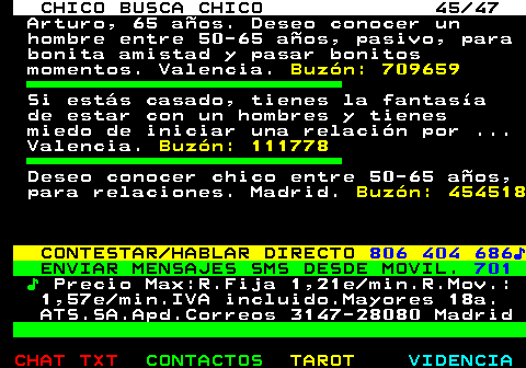 712.45. CHICO BUSCA CHICO 45 47. Arturo, 65 aos. Deseo conocer un hombre entre 50-65 aos, pasivo, para bonita amistad y pasar bonitos momentos. Valencia. Buzn: 709659. Si ests casado, tienes la fantasa de estar con un hombres y tienes miedo de iniciar una relacin por . Valencia. Buzn: 111778. Deseo conocer chico entre 50-65 aos, para relaciones. Madrid. Buzn: 454518. CONTESTAR HABLAR DIRECTO. 806 404 686?. ENVIAR MENSAJES SMS DESDE MOVIL. 701. ?. Precio Max:R.Fija 1,21e min.R.Mov.: 1,57e min.IVA incluido.Mayores 18a. ATS.SA.Apd.Correos 3147-28080 Madrid.