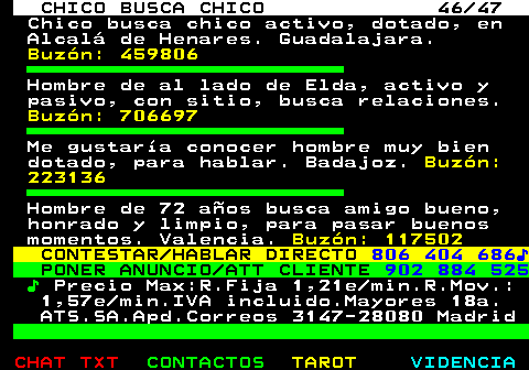 712.46. CHICO BUSCA CHICO 46 47. Chico busca chico activo, dotado, en Alcal de Henares. Guadalajara. Buzn: 459806. Hombre de al lado de Elda, activo y pasivo, con sitio, busca relaciones. Buzn: 706697. Me gustara conocer hombre muy bien dotado, para hablar. Badajoz. Buzn: 223136. Hombre de 72 aos busca amigo bueno, honrado y limpio, para pasar buenos momentos. Valencia. Buzn: 117502. CONTESTAR HABLAR DIRECTO. 806 404 686?. PONER ANUNCIO ATT CLIENTE. 902 884 525. ?. Precio Max:R.Fija 1,21e min.R.Mov.: 1,57e min.IVA incluido.Mayores 18a. ATS.SA.Apd.Correos 3147-28080 Madrid.