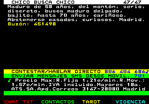 712.47. CHICO BUSCA CHICO 47 47. Maduro de 58 aos, del montn, serio, discreto, busca maduro delgado, bajito, hasta 70 aos, carioso. Abstenerse casados, curiosos. Madrid. Buzn: 451498. CONTESTAR HABLAR DIRECTO. 806 404 686?. ENVIAR MENSAJES SMS DESDE MOVIL. 701. ?. Precio Max:R.Fija 1,21e min.R.Mov.: 1,57e min.IVA incluido.Mayores 18a. ATS.SA.Apd.Correos 3147-28080 Madrid.