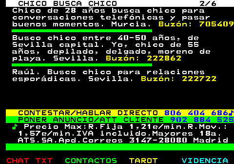 713.2. CHICO BUSCA CHICO 2 6. Chico de 28 años busca chico para conversaciones telefónicas y pasar buenos momentos. Murcia. Buzón: 705409. Busco chico entre 40-50 años, de Sevilla capital. Yo, chico de 55 años, depilado, delgado, moreno de playa. Sevilla. Buzón: 222862. Raúl. Busco chico para relaciones esporádicas. Sevilla. Buzón: 222722. CONTESTAR HABLAR DIRECTO. 806 404 686♪. PONER ANUNCIO ATT CLIENTE. 902 884 525. ♪. Precio Max:R.Fija 1,21e min.R.Mov.: 1,57e min.IVA incluido.Mayores 18a. ATS.SA.Apd.Correos 3147-28080 Madrid.