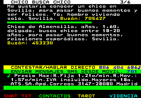 713.3. CHICO BUSCA CHICO 3 6. Me gustaría conocer un chico en Sevilla, para pasar buenos momentos y ser felices. Yo, hombre viviendo solo. Sevilla. Buzón: 705427. Chico de Almensilla, años, 1,60, delgado, busca chico entre 18-20 años, para pasar buenos momentos, relaciones esporádicas. Sevilla. Buzón: 453230. CONTESTAR HABLAR DIRECTO. 806 404 686♪. ENVIAR MENSAJES SMS DESDE MOVIL. 701. ♪. Precio Max:R.Fija 1,21e min.R.Mov.: 1,57e min.IVA incluido.Mayores 18a. ATS.SA.Apd.Correos 3147-28080 Madrid.