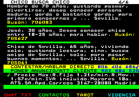 713.4. CHICO BUSCA CHICO 4 6. Hombre de 70 años, gustando pasear, divertirse, desea conocer persona madura, gorda o bastante gorda, para primero conocernos y . Sevilla. Buzón: 706083. José, 30 años. Deseo conocer chico entre 18-25 años, para hablar. Buzón: 705627. Chico de Sevilla, 65 años, viviendo solo, gustando lectura, cine, busca amigo de Sevilla, solo, para pasar buenos momentos, . Sevilla. Buzón: 705061. CONTESTAR HABLAR DIRECTO. 806 404 686♪. PONER ANUNCIO ATT CLIENTE. 902 884 525. ♪. Precio Max:R.Fija 1,21e min.R.Mov.: 1,57e min.IVA incluido.Mayores 18a. ATS.SA.Apd.Correos 3147-28080 Madrid.