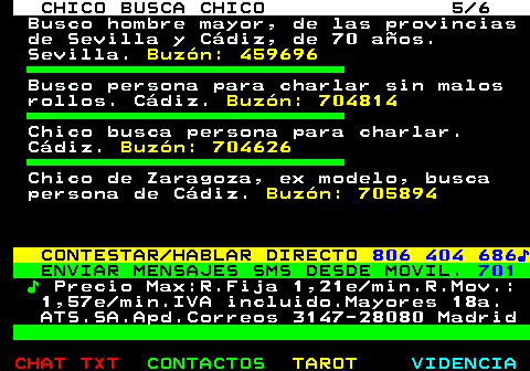 713.5. CHICO BUSCA CHICO 5 6. Busco hombre mayor, de las provincias de Sevilla y Cádiz, de 70 años. Sevilla. Buzón: 459696. Busco persona para charlar sin malos rollos. Cádiz. Buzón: 704814. Chico busca persona para charlar. Cádiz. Buzón: 704626. Chico de Zaragoza, ex modelo, busca persona de Cádiz. Buzón: 705894. CONTESTAR HABLAR DIRECTO. 806 404 686♪. ENVIAR MENSAJES SMS DESDE MOVIL. 701. ♪. Precio Max:R.Fija 1,21e min.R.Mov.: 1,57e min.IVA incluido.Mayores 18a. ATS.SA.Apd.Correos 3147-28080 Madrid.