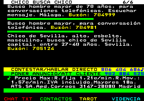 713.6. CHICO BUSCA CHICO 6 6. Busco hombre mayor de 70 años, para conversaciones telefónicas. Escuchar mensaje. Málaga. Buzón: 704999. Busco hombre mayor, para conversación telefónica. Buzón: 704981. Chico de Sevilla, alto, esbelto, masculino, busca chico de Sevilla capital, entre 27-40 años. Sevilla. Buzón: 705124. CONTESTAR HABLAR DIRECTO. 806 404 686♪. PONER ANUNCIO ATT CLIENTE. 902 884 525. ♪. Precio Max:R.Fija 1,21e min.R.Mov.: 1,57e min.IVA incluido.Mayores 18a. ATS.SA.Apd.Correos 3147-28080 Madrid.