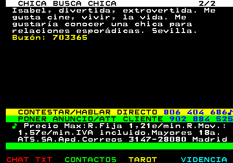 715.2. CHICA BUSCA CHICA 2 2. Isabel, divertida, extrovertida. Me gusta cine, vivir, la vida. Me gustaría conocer una chica para relaciones esporádicas. Sevilla. Buzón: 703365. CONTESTAR HABLAR DIRECTO. 806 404 686♪. PONER ANUNCIO ATT CLIENTE. 902 884 525. ♪. Precio Max:R.Fija 1,21e min.R.Mov.: 1,57e min.IVA incluido.Mayores 18a. ATS.SA.Apd.Correos 3147-28080 Madrid.