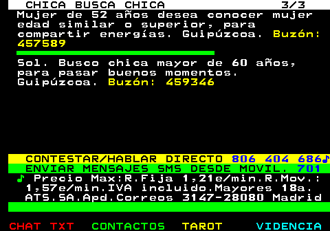 715.3. CHICA BUSCA CHICA 3 3. Mujer de 52 años desea conocer mujer edad similar o superior, para compartir energías. Guipúzcoa. Buzón: 457589. Sol. Busco chica mayor de 60 años, para pasar buenos momentos. Guipúzcoa. Buzón: 459346. CONTESTAR HABLAR DIRECTO. 806 404 686♪. ENVIAR MENSAJES SMS DESDE MOVIL. 701. ♪. Precio Max:R.Fija 1,21e min.R.Mov.: 1,57e min.IVA incluido.Mayores 18a. ATS.SA.Apd.Correos 3147-28080 Madrid.