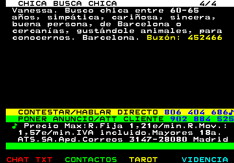 715.4. CHICA BUSCA CHICA 4 4. Vanessa. Busco chica entre 60-65 años, simpática, cariñosa, sincera, buena persona, de Barcelona o cercanías, gustándole animales, para conocernos. Barcelona. Buzón: 452466. CONTESTAR HABLAR DIRECTO. 806 404 686♪. PONER ANUNCIO ATT CLIENTE. 902 884 525. ♪. Precio Max:R.Fija 1,21e min.R.Mov.: 1,57e min.IVA incluido.Mayores 18a. ATS.SA.Apd.Correos 3147-28080 Madrid.