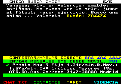 715.5. CHICA BUSCA CHICA 5 5. Vanessa, vivo en Valencia, amable, cariosa. Me gusta ver la tele, jugar al ftbol, hacer ejercicio. Busco una chica . Valencia. Buzn: 704474. CONTESTAR HABLAR DIRECTO. 806 404 686?. ENVIAR MENSAJES SMS DESDE MOVIL. 701. ?. Precio Max:R.Fija 1,21e min.R.Mov.: 1,57e min.IVA incluido.Mayores 18a. ATS.SA.Apd.Correos 3147-28080 Madrid.