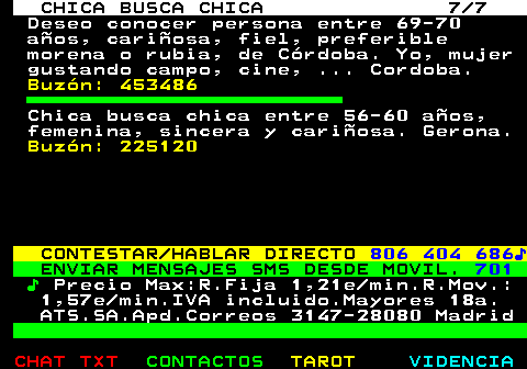 715.7. CHICA BUSCA CHICA 7 7. Deseo conocer persona entre 69-70 aos, cariosa, fiel, preferible morena o rubia, de Crdoba. Yo, mujer gustando campo, cine, . Cordoba. Buzn: 453486. Chica busca chica entre 56-60 aos, femenina, sincera y cariosa. Gerona. Buzn: 225120. CONTESTAR HABLAR DIRECTO. 806 404 686?. ENVIAR MENSAJES SMS DESDE MOVIL. 701. ?. Precio Max:R.Fija 1,21e min.R.Mov.: 1,57e min.IVA incluido.Mayores 18a. ATS.SA.Apd.Correos 3147-28080 Madrid.