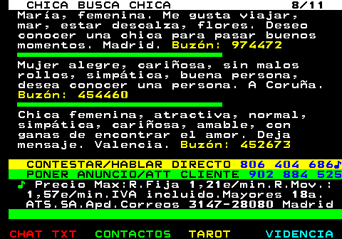 715.8. CHICA BUSCA CHICA 8 11. Mara, femenina. Me gusta viajar, mar, estar descalza, flores. Deseo conocer una chica para pasar buenos momentos. Madrid. Buzn: 974472. Mujer alegre, cariosa, sin malos rollos, simptica, buena persona, desea conocer una persona. A Corua. Buzn: 454460. Chica femenina, atractiva, normal, simptica, cariosa, amable, con ganas de encontrar el amor. Deja mensaje. Valencia. Buzn: 452673. CONTESTAR HABLAR DIRECTO. 806 404 686?. PONER ANUNCIO ATT CLIENTE. 902 884 525. ?. Precio Max:R.Fija 1,21e min.R.Mov.: 1,57e min.IVA incluido.Mayores 18a. ATS.SA.Apd.Correos 3147-28080 Madrid.