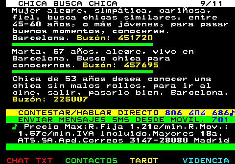 715.9. CHICA BUSCA CHICA 9 11. Mujer alegre, simptica, cariosa, fiel, busca chicas similares, entre 45-60 aos, o ms jvenes, para pasar buenos momentos, conocerse. Barcelona. Buzn: 451720. Marta, 57 aos, alegre, vivo en Barcelona. Busco chica para conocernos. Buzn: 457695. Chica de 53 aos desea conocer una chica sin malos rollos, para ir al cine, salir, pasarlo bien. Barcelona. Buzn: 225007. CONTESTAR HABLAR DIRECTO. 806 404 686?. ENVIAR MENSAJES SMS DESDE MOVIL. 701. ?. Precio Max:R.Fija 1,21e min.R.Mov.: 1,57e min.IVA incluido.Mayores 18a. ATS.SA.Apd.Correos 3147-28080 Madrid.