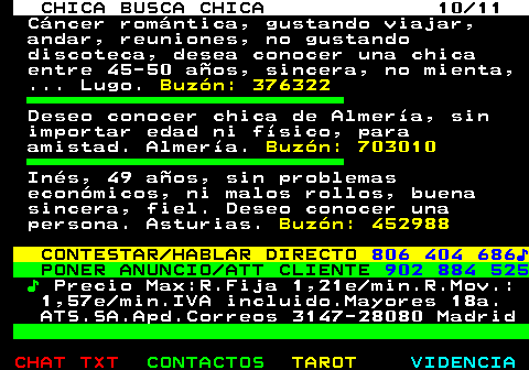 715.10. CHICA BUSCA CHICA 10 11. Cncer romntica, gustando viajar, andar, reuniones, no gustando discoteca, desea conocer una chica entre 45-50 aos, sincera, no mienta, . Lugo. Buzn: 376322. Deseo conocer chica de Almera, sin importar edad ni fsico, para amistad. Almera. Buzn: 703010. Ins, 49 aos, sin problemas econmicos, ni malos rollos, buena sincera, fiel. Deseo conocer una persona. Asturias. Buzn: 452988. CONTESTAR HABLAR DIRECTO. 806 404 686?. PONER ANUNCIO ATT CLIENTE. 902 884 525. ?. Precio Max:R.Fija 1,21e min.R.Mov.: 1,57e min.IVA incluido.Mayores 18a. ATS.SA.Apd.Correos 3147-28080 Madrid.