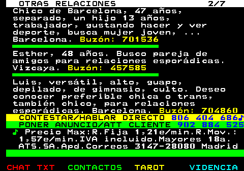 716.2. OTRAS RELACIONES 2 7. Chico de Barcelona, 47 años, separado, un hijo 13 años, trabajador, gustando hacer y ver deporte, busca mujer joven, . Barcelona. Buzón: 701536. Esther, 48 años. Busco pareja de amigos para relaciones esporádicas. Vizcaya. Buzón: 457585. Luis, versátil, alto, guapo, depilado, de gimnasio, culto. Deseo conocer preferible chica o trans, también chico, para relaciones esporádicas. Barcelona. Buzón: 704860. CONTESTAR HABLAR DIRECTO. 806 404 686♪. PONER ANUNCIO ATT CLIENTE. 902 884 525. ♪. Precio Max:R.Fija 1,21e min.R.Mov.: 1,57e min.IVA incluido.Mayores 18a. ATS.SA.Apd.Correos 3147-28080 Madrid.