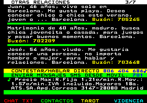 716.3. OTRAS RELACIONES 3 7. Juan, 46 años, vivo solo en Barcelona. Me gusta playa. Deseo conocer chico o chica este verano, joven o . Barcelona. Buzón: 705245. Matrimonio de 60 años, maduro, busca chica jovencita o casada, para juegos y pasar buenos momentos. Barcelona. Buzón: 702209. José, 54 años, viudo. Me gustaría conocer una persona, no importa hombre o mujer, para hablar y relaciones. Barcelona. Buzón: 703648. CONTESTAR HABLAR DIRECTO. 806 404 686♪. ENVIAR MENSAJES SMS DESDE MOVIL. 701. ♪. Precio Max:R.Fija 1,21e min.R.Mov.: 1,57e min.IVA incluido.Mayores 18a. ATS.SA.Apd.Correos 3147-28080 Madrid.