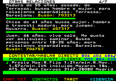 716.4. OTRAS RELACIONES 4 7. Maduro de 55 años, casado, de Terrassa, busca hombre o mujer, para relaciones esporádicas. Terrassa, Barcelona. Buzón: 703213. Chico de 41 años busca mujer, hombre o travestí maduro, para juegos. Navarra. Buzón: 457317. Juan, 46 años, vivo solo. Me gusta ver películas, caminar. Busco personas entre 18-25 años, para relaciones esporádicas. Barcelona. Buzón: 706753. CONTESTAR HABLAR DIRECTO. 806 404 686♪. PONER ANUNCIO ATT CLIENTE. 902 884 525. ♪. Precio Max:R.Fija 1,21e min.R.Mov.: 1,57e min.IVA incluido.Mayores 18a. ATS.SA.Apd.Correos 3147-28080 Madrid.