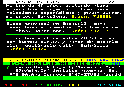 716.5. OTRAS RELACIONES 5 7. Hombre de 47 años, gustando playa, andar, busca mujer u hombre, para relaciones esporádicas y pasar buenos momentos. Barcelona. Buzón: 705850. Busco travestí en Sabadell, para pasar buenos momentos. Yo, hombre de 55 años. Barcelona. Buzón: 702553. Chico busca chica entre 40-50 años, con buenas curvas y ganas de pasarlo bien, gustándole salir. Guipúzcoa. Buzón: 701924. CONTESTAR HABLAR DIRECTO. 806 404 686♪. ENVIAR MENSAJES SMS DESDE MOVIL. 701. ♪. Precio Max:R.Fija 1,21e min.R.Mov.: 1,57e min.IVA incluido.Mayores 18a. ATS.SA.Apd.Correos 3147-28080 Madrid.