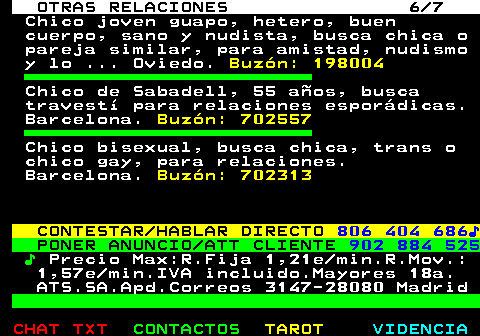 716.6. OTRAS RELACIONES 6 7. Chico joven guapo, hetero, buen cuerpo, sano y nudista, busca chica o pareja similar, para amistad, nudismo y lo . Oviedo. Buzón: 198004. Chico de Sabadell, 55 años, busca travestí para relaciones esporádicas. Barcelona. Buzón: 702557. Chico bisexual, busca chica, trans o chico gay, para relaciones. Barcelona. Buzón: 702313. CONTESTAR HABLAR DIRECTO. 806 404 686♪. PONER ANUNCIO ATT CLIENTE. 902 884 525. ♪. Precio Max:R.Fija 1,21e min.R.Mov.: 1,57e min.IVA incluido.Mayores 18a. ATS.SA.Apd.Correos 3147-28080 Madrid.