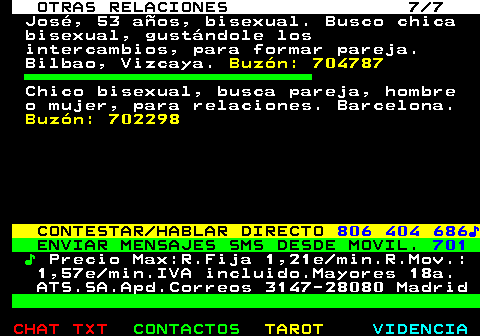 716.7. OTRAS RELACIONES 7 7. José, 53 años, bisexual. Busco chica bisexual, gustándole los intercambios, para formar pareja. Bilbao, Vizcaya. Buzón: 704787. Chico bisexual, busca pareja, hombre o mujer, para relaciones. Barcelona. Buzón: 702298. CONTESTAR HABLAR DIRECTO. 806 404 686♪. ENVIAR MENSAJES SMS DESDE MOVIL. 701. ♪. Precio Max:R.Fija 1,21e min.R.Mov.: 1,57e min.IVA incluido.Mayores 18a. ATS.SA.Apd.Correos 3147-28080 Madrid.