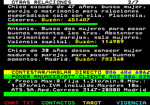 717.2. OTRAS RELACIONES 2 7. Chico casado de 47 años, busca mujer, pareja o matrimonio para relaciones esporádicas solo con ella. Plasencia, Cáceres. Buzón: 451407. Antonio. Busco dos mujeres para pasar buenos momentos los tres. Abstenerse matrimonios y parejas, solo mujeres. Valencia capital. Buzón: 114989. Chico de 38 años desea conocer mujer madura o pareja, para pasar buenos momentos. Madrid. Buzón: 702348. CONTESTAR HABLAR DIRECTO. 806 404 686♪. PONER ANUNCIO ATT CLIENTE. 902 884 525. ♪. Precio Max:R.Fija 1,21e min.R.Mov.: 1,57e min.IVA incluido.Mayores 18a. ATS.SA.Apd.Correos 3147-28080 Madrid.