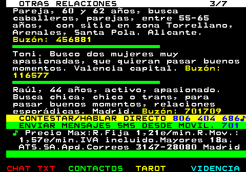 717.3. OTRAS RELACIONES 3 7. Pareja, 60 y 62 años, busca caballeros, parejas, entre 55-65 años, con sitio en zona Torrellano, Arenales, Santa Pola. Alicante. Buzón: 456881. Toni. Busco dos mujeres muy apasionadas, que quieran pasar buenos momentos. Valencia capital. Buzón: 116577. Raúl, 44 años, activo, apasionado. Busca chica, chico o trans, para pasar buenos momentos, relaciones esporádicas. Madrid. Buzón: 701709. CONTESTAR HABLAR DIRECTO. 806 404 686♪. ENVIAR MENSAJES SMS DESDE MOVIL. 701. ♪. Precio Max:R.Fija 1,21e min.R.Mov.: 1,57e min.IVA incluido.Mayores 18a. ATS.SA.Apd.Correos 3147-28080 Madrid.